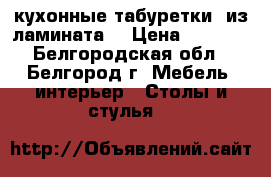  кухонные табуретки. из ламината. › Цена ­ 2 000 - Белгородская обл., Белгород г. Мебель, интерьер » Столы и стулья   